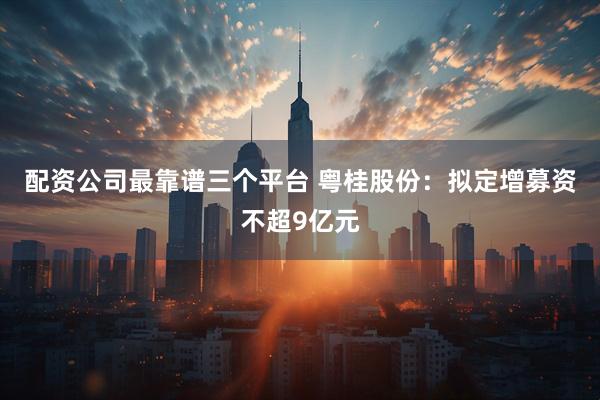 配资公司最靠谱三个平台 粤桂股份：拟定增募资不超9亿元