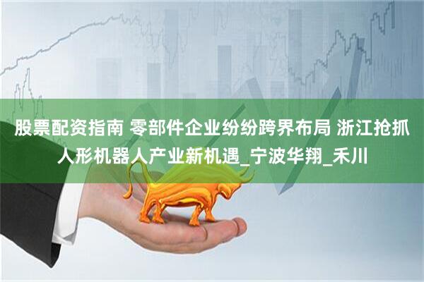股票配资指南 零部件企业纷纷跨界布局 浙江抢抓人形机器人产业新机遇_宁波华翔_禾川