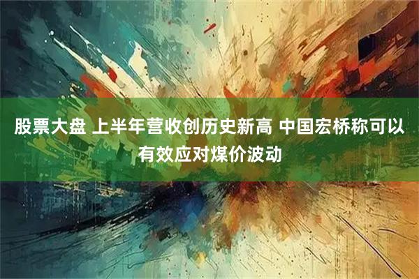 股票大盘 上半年营收创历史新高 中国宏桥称可以有效应对煤价波动