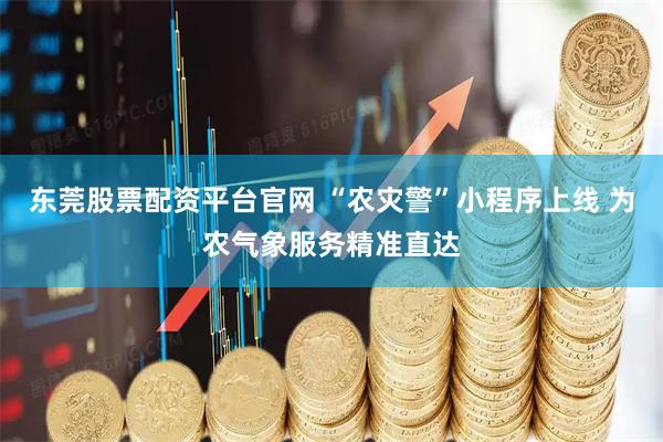 东莞股票配资平台官网 “农灾警”小程序上线 为农气象服务精准直达