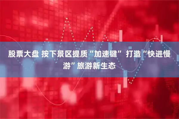 股票大盘 按下景区提质“加速键” 打造“快进慢游”旅游新生态