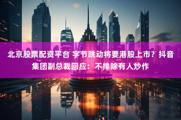 北京股票配资平台 字节跳动将要港股上市？抖音集团副总裁回应：不排除有人炒作
