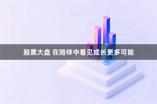 股票大盘 在陪伴中看见成长更多可能