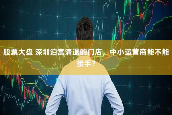 股票大盘 深圳泊寓清退的门店，中小运营商能不能接手？