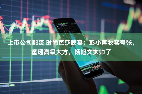 上市公司配资 时尚芭莎晚宴：彭小苒妆容夸张，童瑶高级大方，杨旭文太帅了