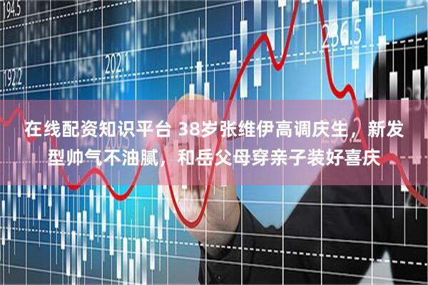 在线配资知识平台 38岁张维伊高调庆生，新发型帅气不油腻，和岳父母穿亲子装好喜庆