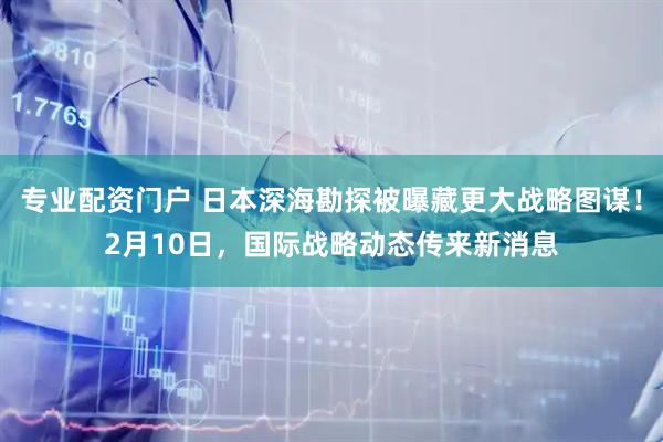 专业配资门户 日本深海勘探被曝藏更大战略图谋！2月10日，国际战略动态传来新消息
