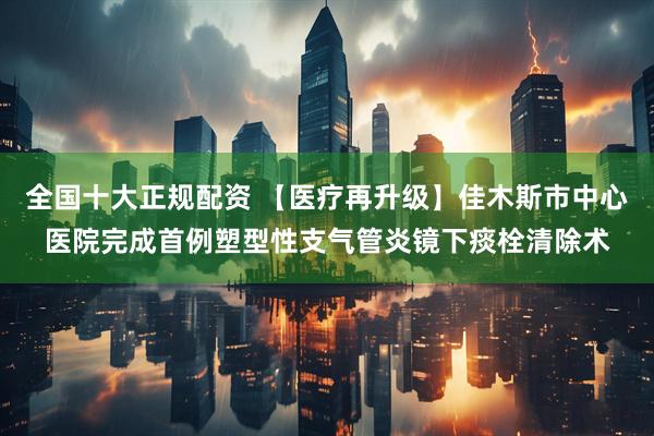 全国十大正规配资 【医疗再升级】佳木斯市中心医院完成首例塑型性支气管炎镜下痰栓清除术