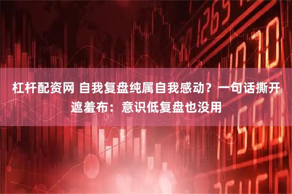 杠杆配资网 自我复盘纯属自我感动？一句话撕开遮羞布：意识低复盘也没用
