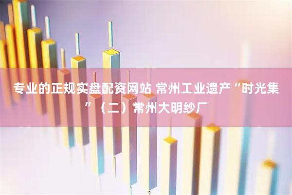 专业的正规实盘配资网站 常州工业遗产“时光集”（二）常州大明纱厂