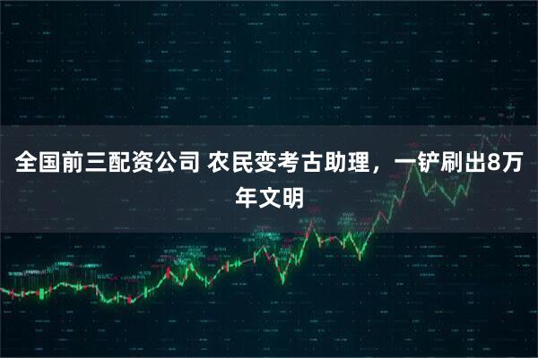 全国前三配资公司 农民变考古助理，一铲刷出8万年文明