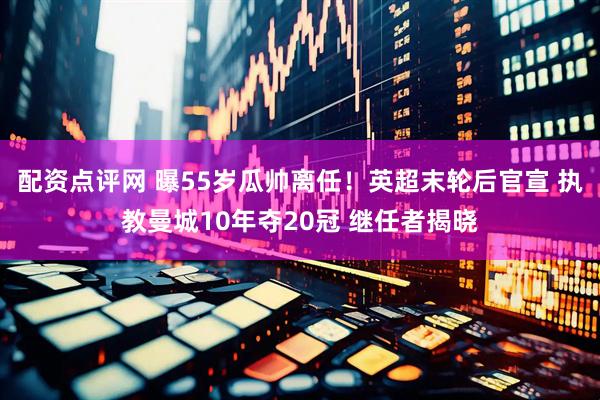 配资点评网 曝55岁瓜帅离任！英超末轮后官宣 执教曼城10年夺20冠 继任者揭晓