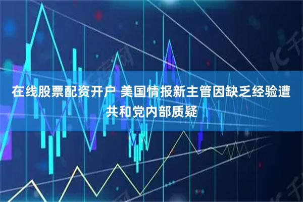 在线股票配资开户 美国情报新主管因缺乏经验遭共和党内部质疑